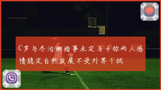 C罗与乔治娜婚事未定马卡称两人感情稳定自然发展不受外界干扰