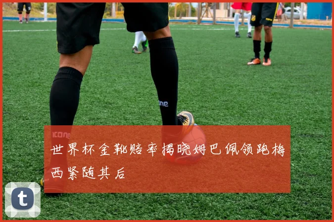 世界杯金靴赔率揭晓姆巴佩领跑梅西紧随其后